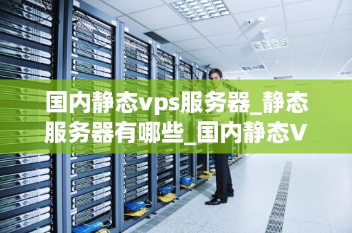 国内静态vps服务器_静态服务器有哪些_国内静态VPS服务器的深度解析