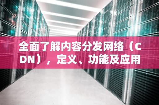 全面了解内容分发网络（CDN），定义、功能及应用场景，cdn简介