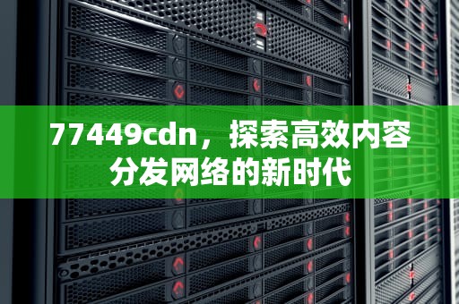 77449cdn，探索高效内容分发网络的新时代