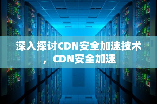 深入探讨CDN安全加速技术，CDN安全加速