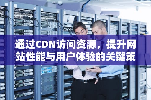 通过CDN访问资源，提升网站性能与用户体验的关键策略，cdn访问资源出现问题