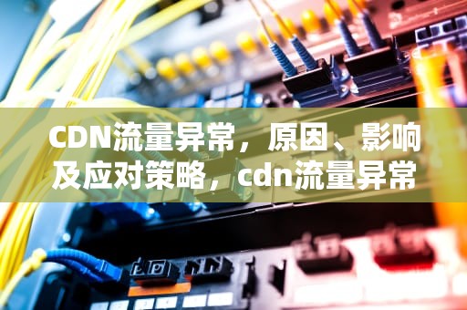 CDN流量异常，原因、影响及应对策略，cdn流量异常 突然多出了十几倍