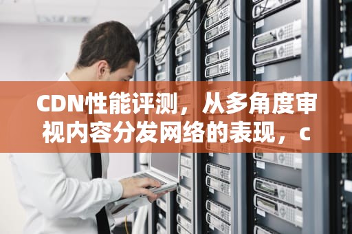 CDN性能评测，从多角度审视内容分发网络的表现，cdn性能测试