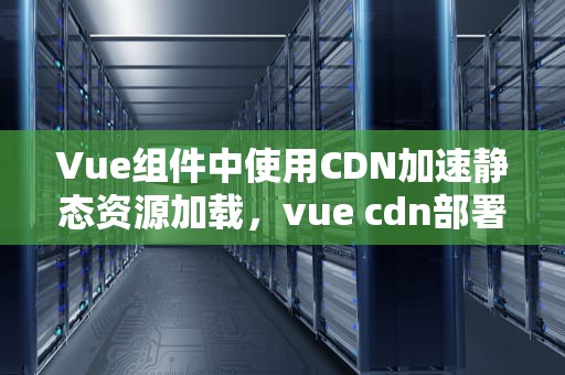 Vue组件中使用CDN加速静态资源加载，vue cdn部署