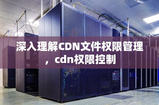 深入理解CDN文件权限管理，cdn权限控制