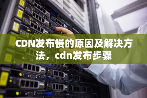 CDN发布慢的原因及解决方法，cdn发布步骤