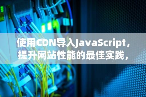 使用CDN导入JavaScript，提升网站性能的最佳实践，CDN导入模型文件失败怎么解决