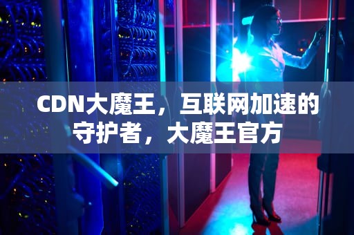 CDN大魔王，互联网加速的守护者，大魔王官方