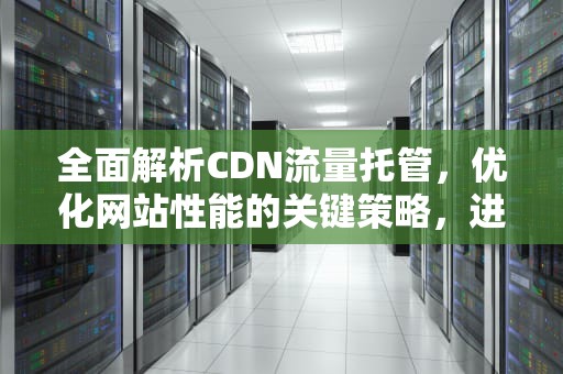 全面解析CDN流量托管，优化网站性能的关键策略，进行cdn托管