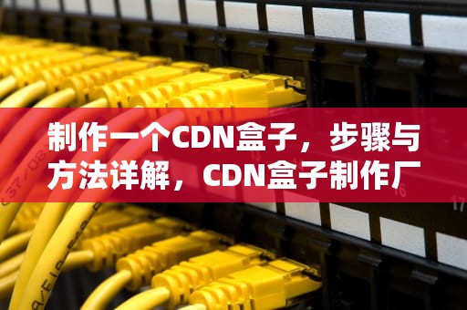 制作一个CDN盒子，步骤与方法详解，CDN盒子制作厂商