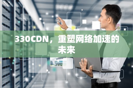 330CDN，重塑网络加速的未来