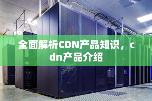 全面解析CDN产品知识，cdn产品介绍