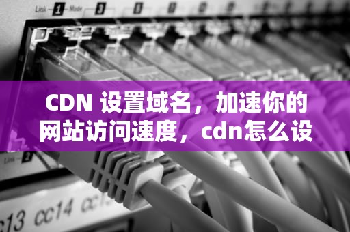 CDN 设置域名，加速你的网站访问速度，cdn怎么设置域名解析