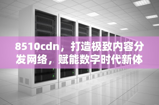 8510cdn，打造极致内容分发网络，赋能数字时代新体验