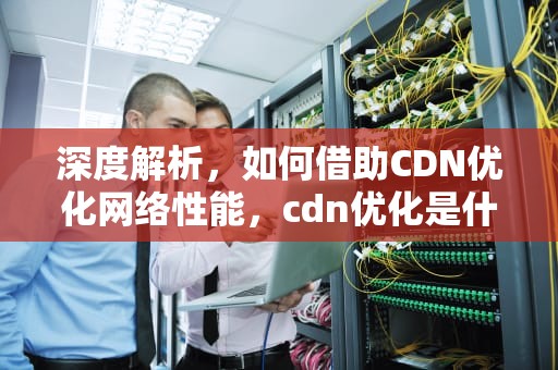 深度解析，如何借助CDN优化网络性能，cdn优化是什么意思