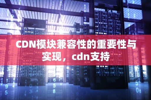 CDN模块兼容性的重要性与实现，cdn支持