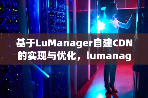 基于LuManager自建CDN的实现与优化，lumanager cdn