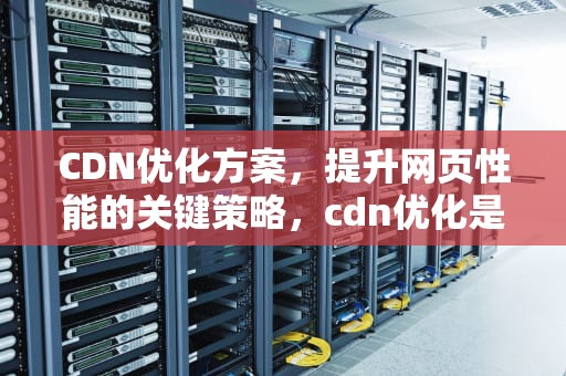 CDN优化方案，提升网页性能的关键策略，cdn优化是什么意思
