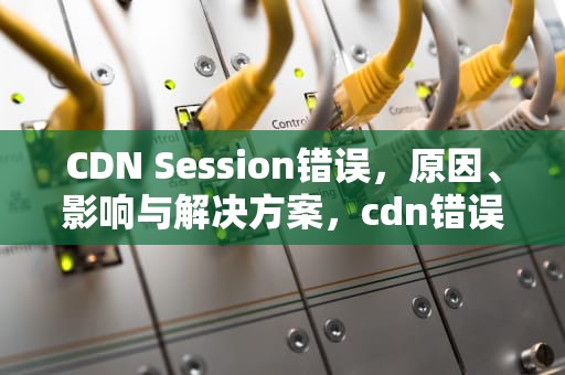 CDN Session错误，原因、影响与解决方案，cdn错误是什么意思