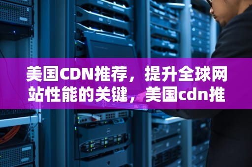 美国CDN推荐，提升全球网站性能的关键，美国cdn推荐@leaocdn1