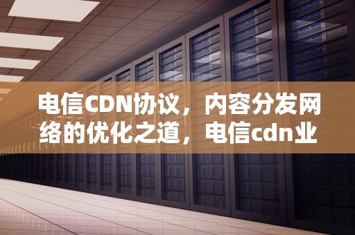 电信CDN协议，内容分发网络的优化之道，电信cdn业务