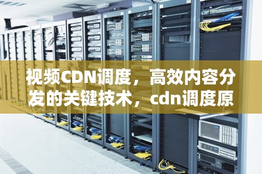 视频CDN调度，高效内容分发的关键技术，cdn调度原理