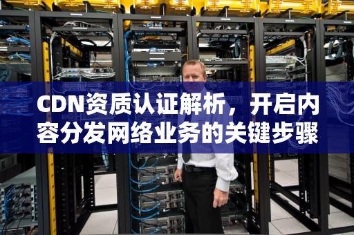 CDN资质认证解析，开启内容分发网络业务的关键步骤，cdn资质是什么