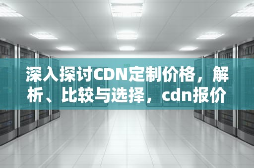 深入探讨CDN定制价格，解析、比较与选择，cdn报价