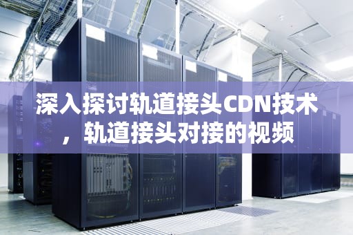 深入探讨轨道接头CDN技术，轨道接头对接的视频