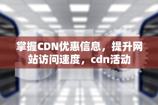 掌握CDN优惠信息，提升网站访问速度，cdn活动