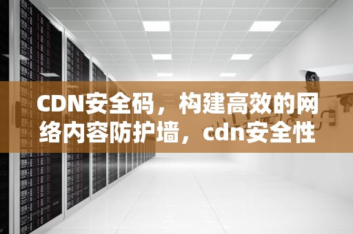 CDN安全码，构建高效的网络内容防护墙，cdn安全性