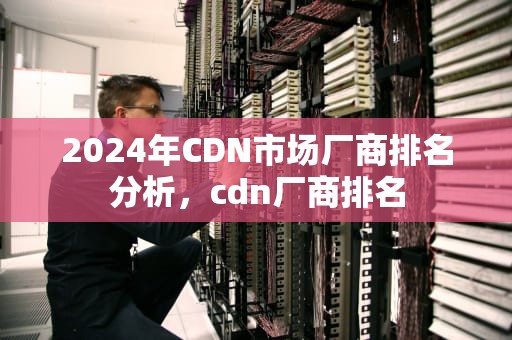 2024年CDN市场厂商排名分析，cdn厂商排名