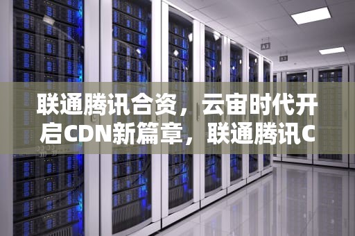 联通腾讯合资，云宙时代开启CDN新篇章，联通腾讯CDN