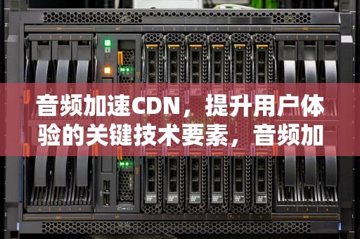 音频加速CDN，提升用户体验的关键技术要素，音频加速软件