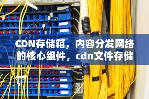 CDN存储箱，内容分发网络的核心组件，cdn文件存储