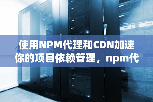 使用NPM代理和CDN加速你的项目依赖管理，npm代理配置