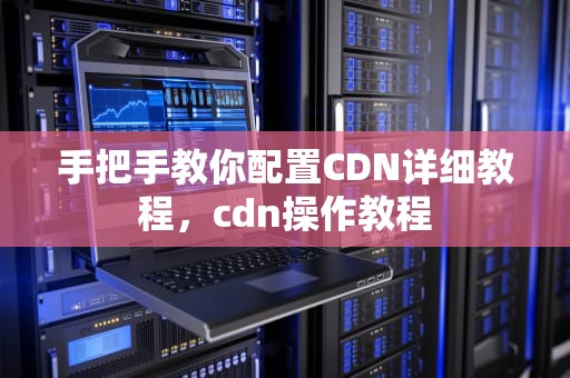 手把手教你配置CDN详细教程，cdn操作教程