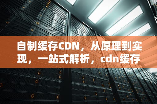 自制缓存CDN，从原理到实现，一站式解析，cdn缓存怎么做