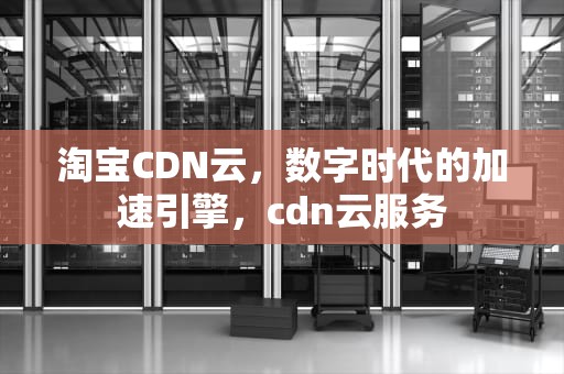 淘宝CDN云，数字时代的加速引擎，cdn云服务