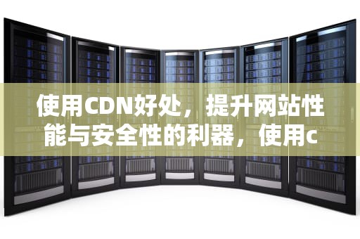 使用CDN好处，提升网站性能与安全性的利器，使用cdn的好处