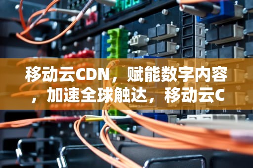 移动云CDN，赋能数字内容，加速全球触达，移动云CDN