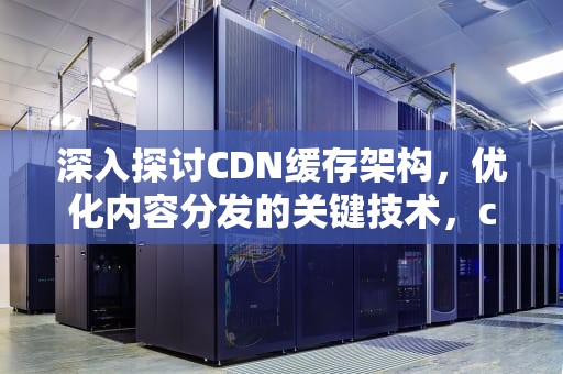 深入探讨CDN缓存架构，优化内容分发的关键技术，cdn缓存技术