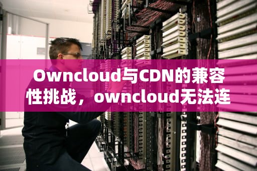 Owncloud与CDN的兼容性挑战，owncloud无法连接服务器