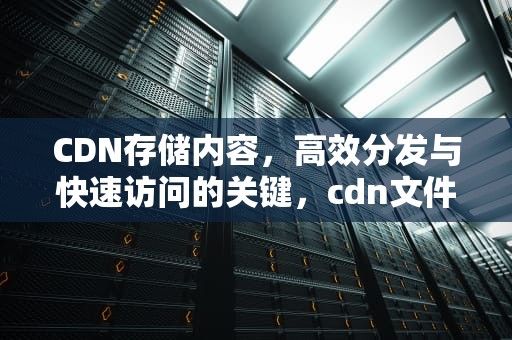 CDN存储内容，高效分发与快速访问的关键，cdn文件存储
