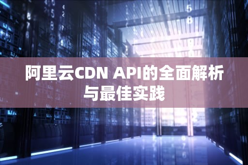 阿里云CDN API的全面解析与最佳实践