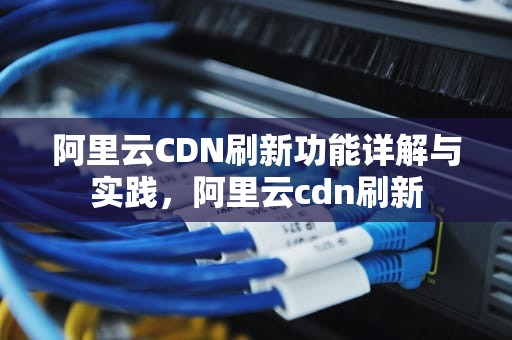 阿里云CDN刷新功能详解与实践，阿里云cdn刷新