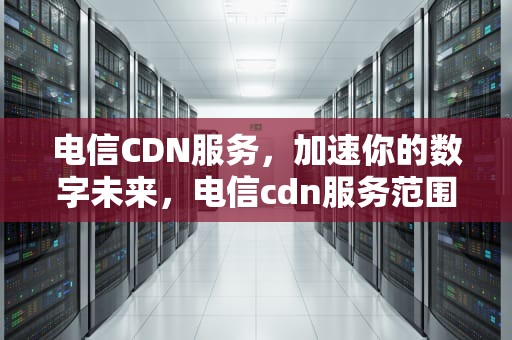 电信CDN服务，加速你的数字未来，电信cdn服务范围