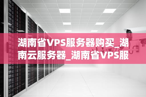 湖南省VPS服务器购买_湖南云服务器_湖南省VPS服务器购买指南
