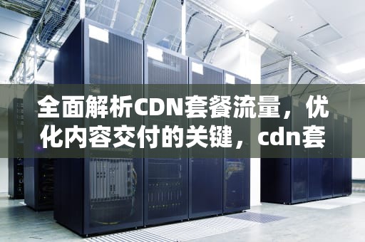 全面解析CDN套餐流量，优化内容交付的关键，cdn套餐流量包