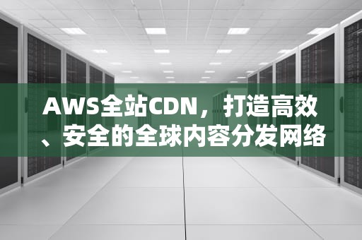 AWS全站CDN，打造高效、安全的全球内容分发网络，aws的cdn
